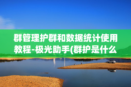 群管理护群和数据统计使用教程-极光助手(群护是什么 )