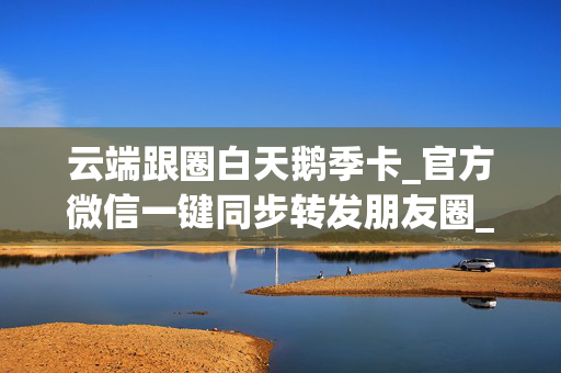 云端跟圈白天鹅季卡_官方微信一键同步转发朋友圈_云端九里香官网