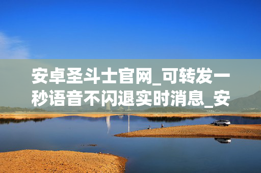 安卓圣斗士官网_可转发一秒语音不闪退实时消息_安卓六芒星正版激活码