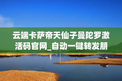 云端卡萨帝天仙子曼陀罗激活码官网_自动一键转发朋友圈软件_官方微信一键转发