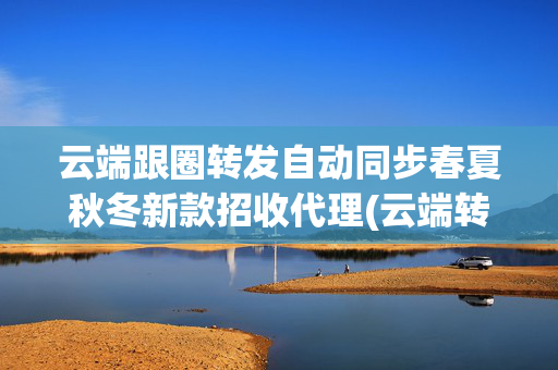 云端跟圈转发自动同步春夏秋冬新款招收代理(云端转发官网 )