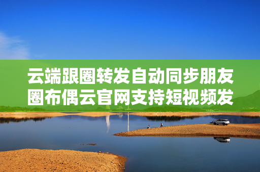 云端跟圈转发自动同步朋友圈布偶云官网支持短视频发圈的简单介绍