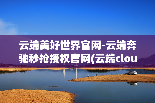 云端美好世界官网-云端奔驰秒抢授权官网(云端cloudam )