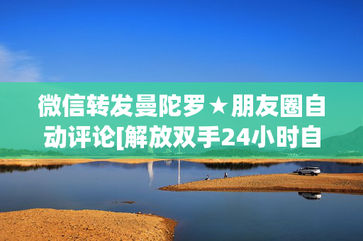 微信转发曼陀罗★朋友圈自动评论[解放双手24小时自动评论]★对比云端卡萨帝八戒云那个好用