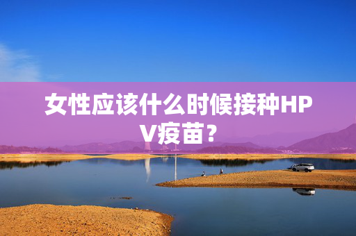 女性应该什么时候接种HPV疫苗？