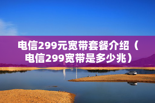 电信299元宽带套餐介绍（电信299宽带是多少兆）