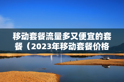 移动套餐流量多又便宜的套餐（2023年移动套餐价格表）
