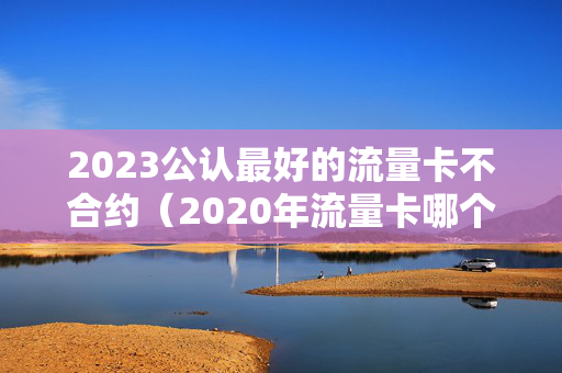 2023公认最好的流量卡不合约（2020年流量卡哪个最划算）