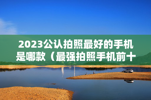 2023公认拍照最好的手机是哪款（最强拍照手机前十名）