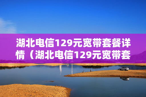 湖北电信129元宽带套餐详情（湖北电信129元宽带套餐详情孝感）
