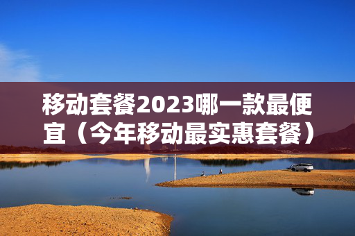 移动套餐2023哪一款最便宜（今年移动最实惠套餐）
