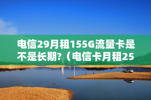 电信29月租155G流量卡是不是长期?（电信卡月租25元无限流量卡）
