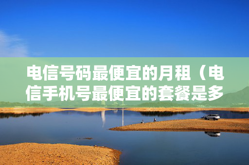 电信号码最便宜的月租（电信手机号最便宜的套餐是多少钱一个月）
