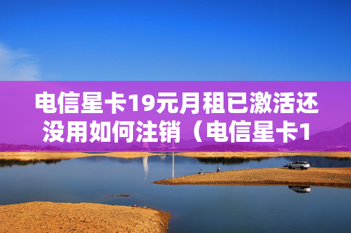 电信星卡19元月租已激活还没用如何注销（电信星卡19元激活需要充值吗）