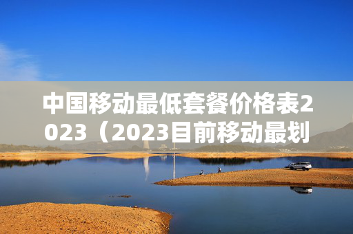 中国移动最低套餐价格表2023（2023目前移动最划算的套餐）
