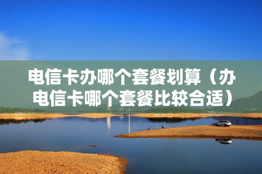 电信卡办哪个套餐划算（办电信卡哪个套餐比较合适）