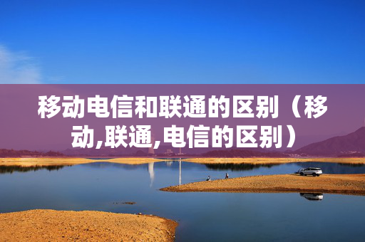 移动电信和联通的区别（移动,联通,电信的区别）