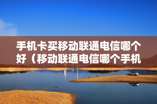 手机卡买移动联通电信哪个好（移动联通电信哪个手机卡便宜）