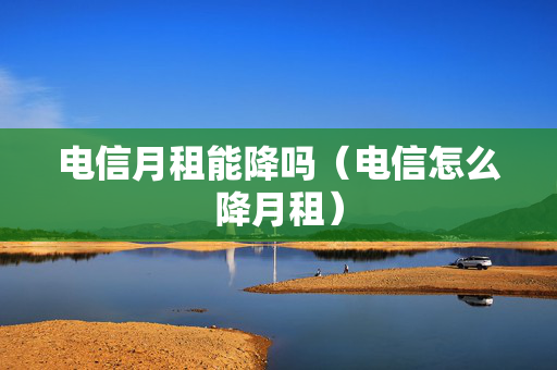 电信月租能降吗（电信怎么降月租）