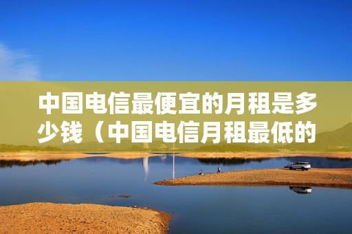 中国电信最便宜的月租是多少钱（中国电信月租最低的套餐）