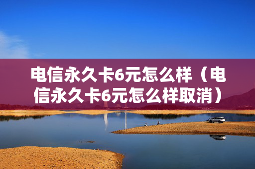 电信永久卡6元怎么样（电信永久卡6元怎么样取消）