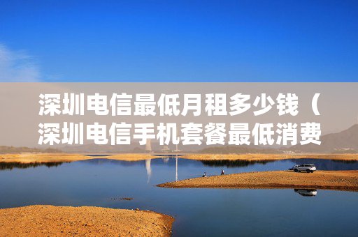 深圳电信最低月租多少钱（深圳电信手机套餐最低消费是多少）