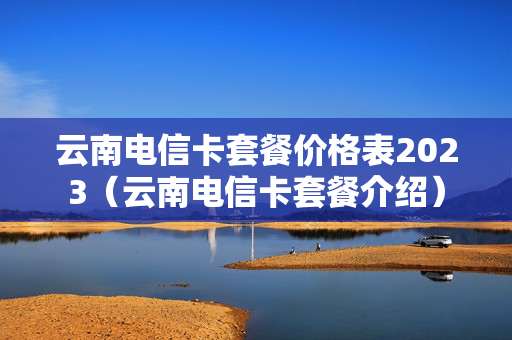 云南电信卡套餐价格表2023（云南电信卡套餐介绍）