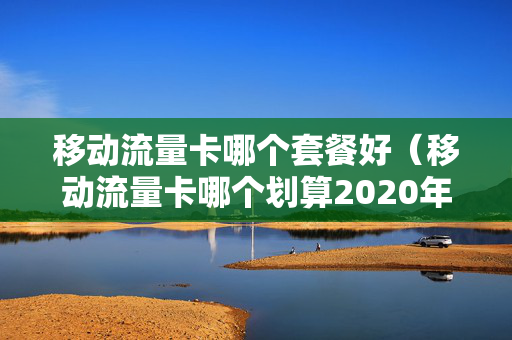 移动流量卡哪个套餐好（移动流量卡哪个划算2020年）