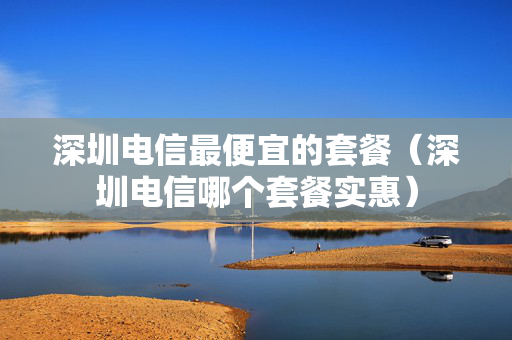 深圳电信最便宜的套餐（深圳电信哪个套餐实惠）