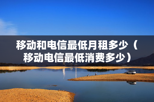 移动和电信最低月租多少（移动电信最低消费多少）