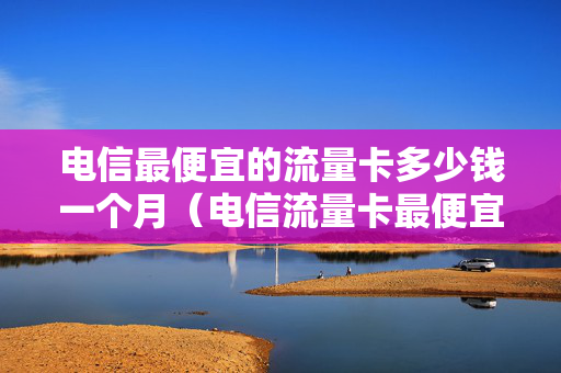 电信最便宜的流量卡多少钱一个月（电信流量卡最便宜的套餐）