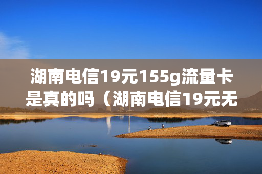 湖南电信19元155g流量卡是真的吗（湖南电信19元无限流量卡）