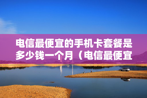 电信最便宜的手机卡套餐是多少钱一个月（电信最便宜的卡月租多少）