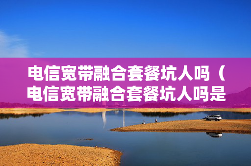 电信宽带融合套餐坑人吗（电信宽带融合套餐坑人吗是真的吗）
