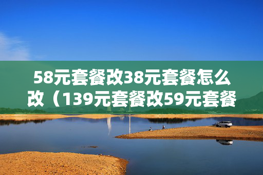 58元套餐改38元套餐怎么改（139元套餐改59元套餐怎么改）