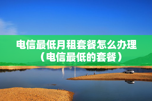 电信最低月租套餐怎么办理（电信最低的套餐）