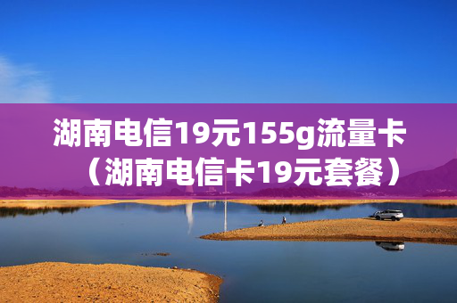 湖南电信19元155g流量卡（湖南电信卡19元套餐）