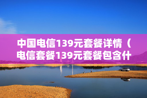 中国电信139元套餐详情（电信套餐139元套餐包含什么）