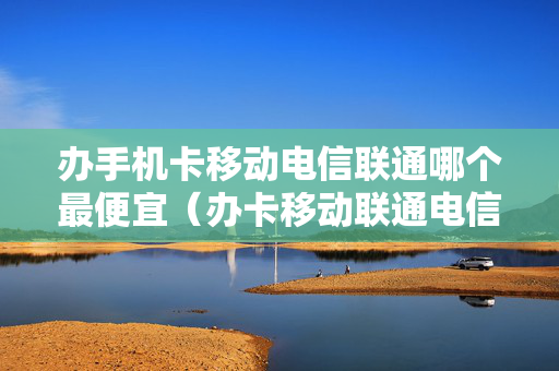 办手机卡移动电信联通哪个最便宜（办卡移动联通电信哪个好）