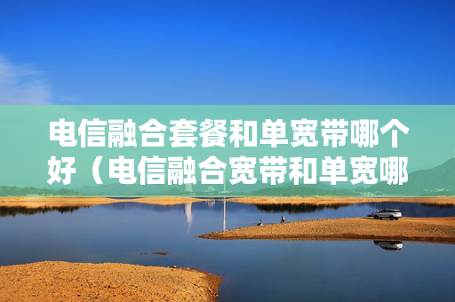 电信融合套餐和单宽带哪个好（电信融合宽带和单宽哪个快）