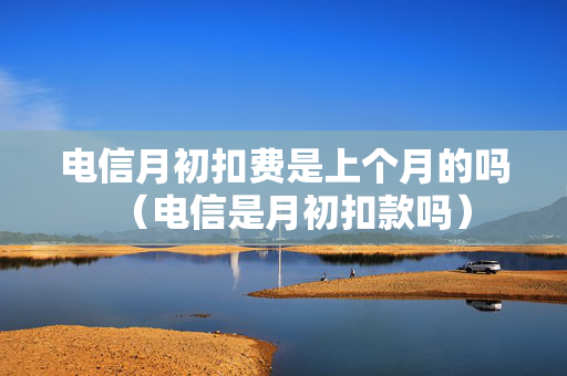 电信月初扣费是上个月的吗（电信是月初扣款吗）