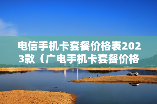 电信手机卡套餐价格表2023款（广电手机卡套餐价格表2023年）
