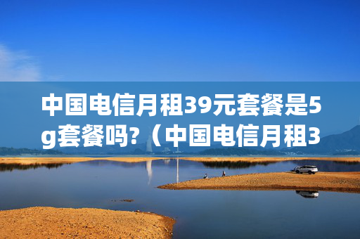 中国电信月租39元套餐是5g套餐吗?（中国电信月租39元套餐是5g套餐吗）