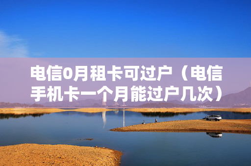电信0月租卡可过户（电信手机卡一个月能过户几次）