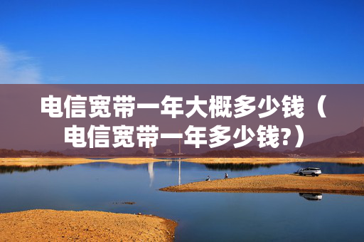 电信宽带一年大概多少钱（电信宽带一年多少钱?）