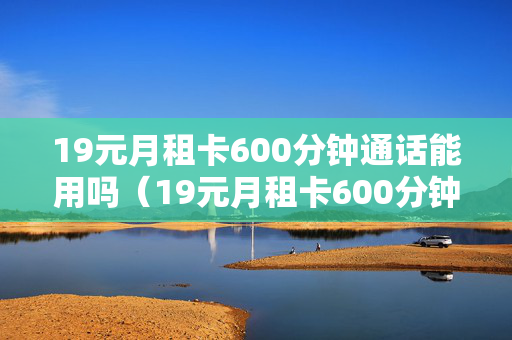 19元月租卡600分钟通话能用吗（19元月租卡600分钟通话能用吗）