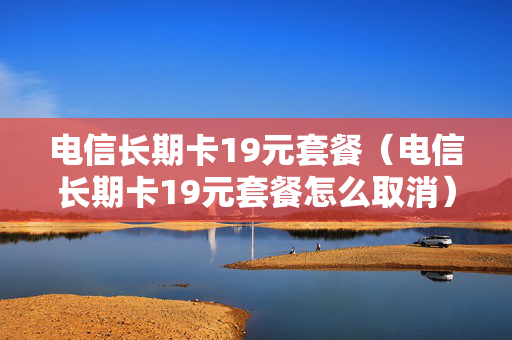 电信长期卡19元套餐（电信长期卡19元套餐怎么取消）