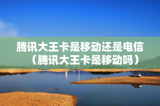 腾讯大王卡是移动还是电信（腾讯大王卡是移动吗）