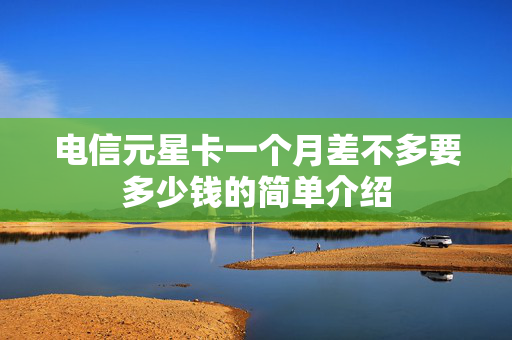 电信元星卡一个月差不多要多少钱的简单介绍