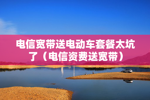 电信宽带送电动车套餐太坑了（电信资费送宽带）